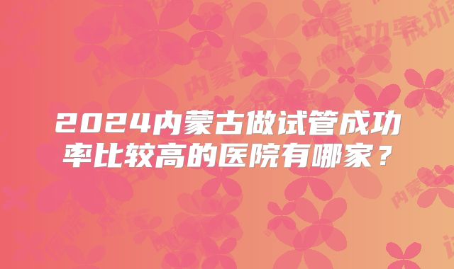 2024内蒙古做试管成功率比较高的医院有哪家？