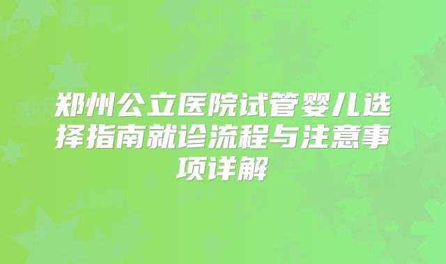郑州公立医院试管婴儿选择指南就诊流程与注意事项详解