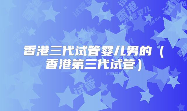 香港三代试管婴儿男的（香港第三代试管）