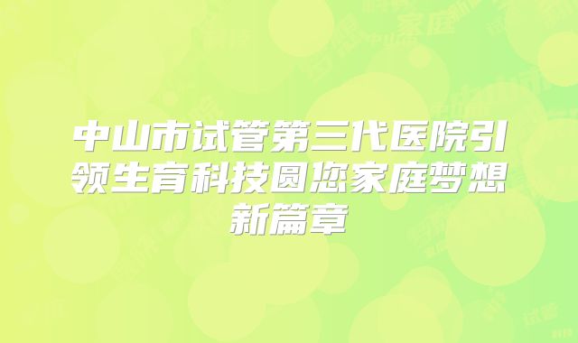 中山市试管第三代医院引领生育科技圆您家庭梦想新篇章