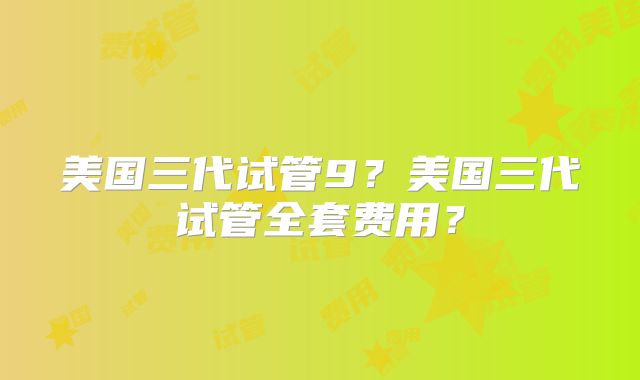 美国三代试管9？美国三代试管全套费用？