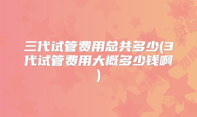 三代试管费用总共多少(3代试管费用大概多少钱啊)