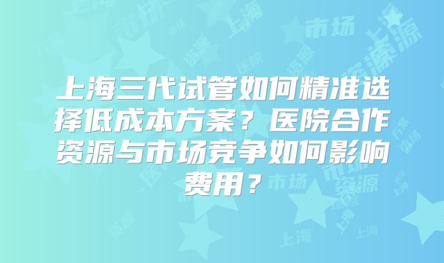 上海三代试管如何精准选择低成本方案？医院合作资源与市场竞争如何影响费用？