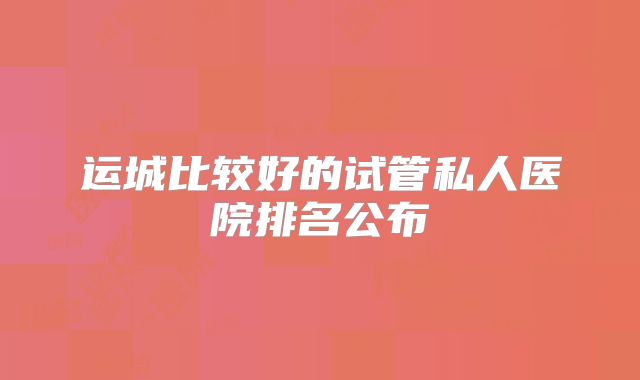 运城比较好的试管私人医院排名公布