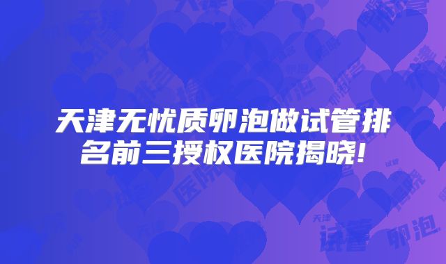 天津无忧质卵泡做试管排名前三授权医院揭晓!