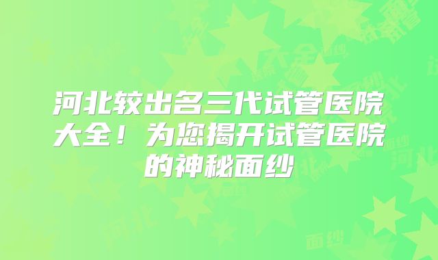 河北较出名三代试管医院大全!为您揭开试管医院的神秘面纱