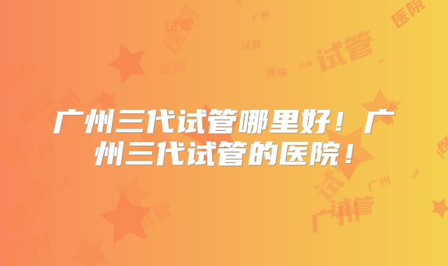广州三代试管哪里好！广州三代试管的医院！