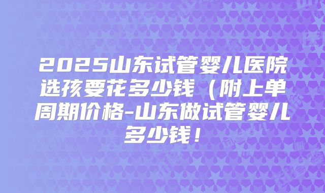 2025山东试管婴儿医院选孩要花多少钱（附上单周期价格-山东做试管婴儿多少钱！
