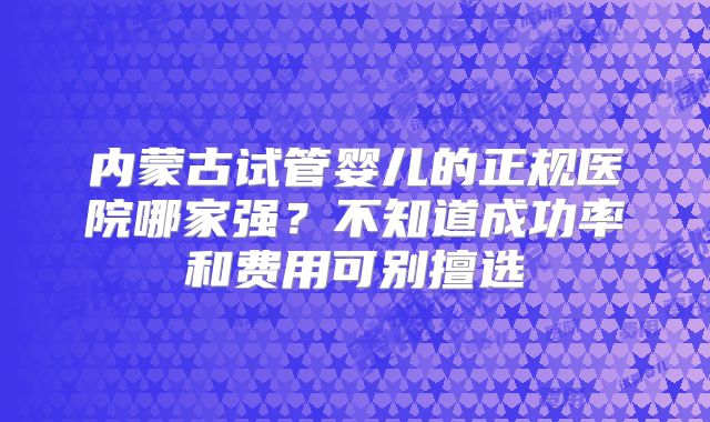 内蒙古试管婴儿的正规医院哪家强？不知道成功率和费用可别擅选