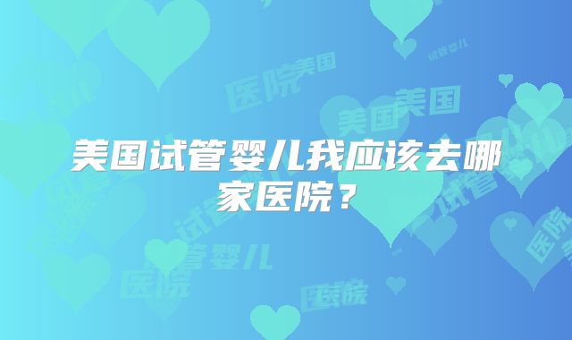 美国试管婴儿我应该去哪家医院？