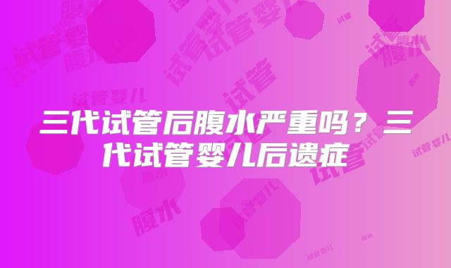 三代试管后腹水严重吗？三代试管婴儿后遗症