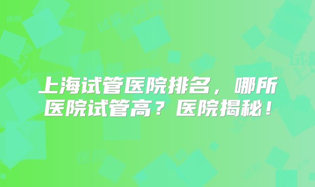 上海试管医院排名，哪所医院试管高？医院揭秘！