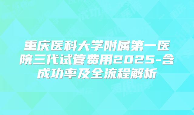 重庆医科大学附属第一医院三代试管费用2025-含成功率及全流程解析