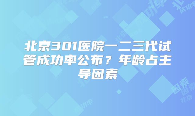 北京301医院一二三代试管成功率公布？年龄占主导因素