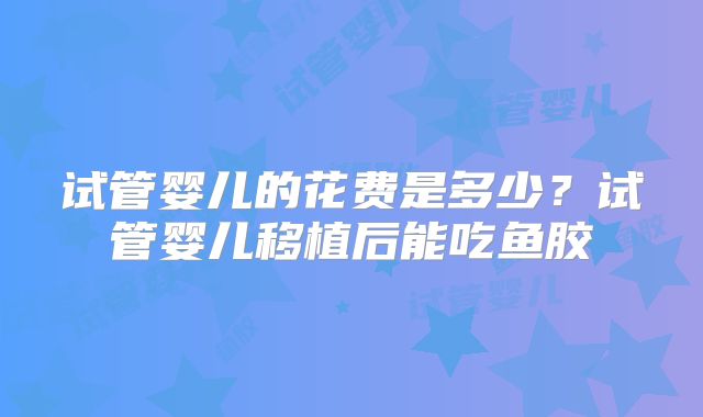 试管婴儿的花费是多少？试管婴儿移植后能吃鱼胶