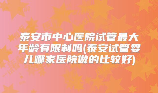 泰安市中心医院试管最大年龄有限制吗(泰安试管婴儿哪家医院做的比较好)