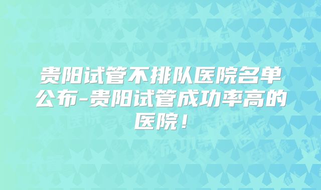 贵阳试管不排队医院名单公布-贵阳试管成功率高的医院！