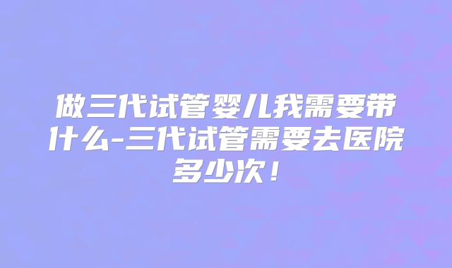 做三代试管婴儿我需要带什么-三代试管需要去医院多少次！