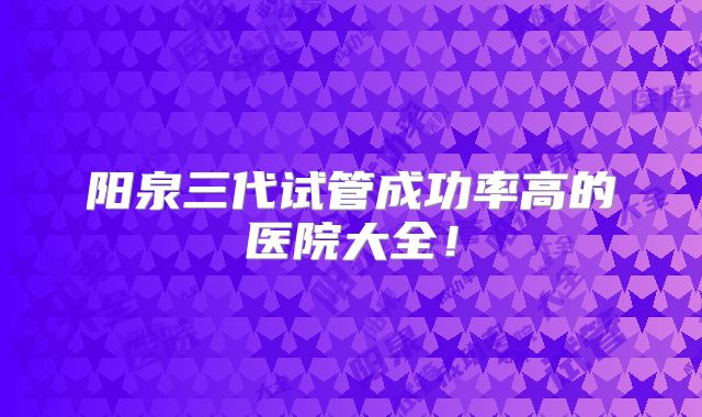 阳泉三代试管成功率高的医院大全！