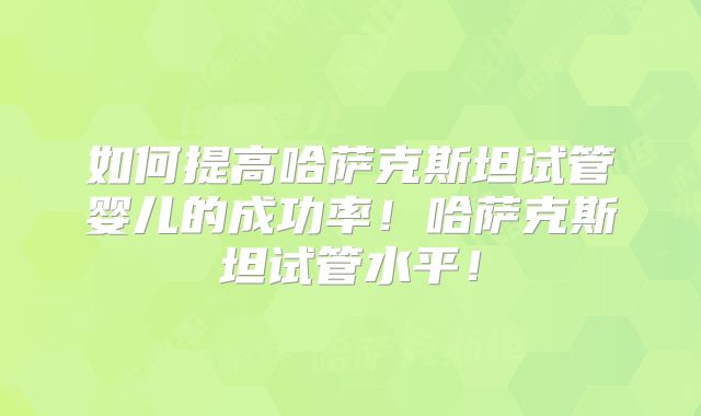 如何提高哈萨克斯坦试管婴儿的成功率！哈萨克斯坦试管水平！