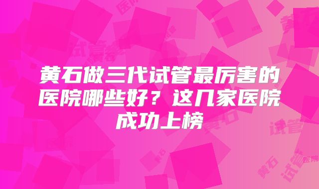 黄石做三代试管最厉害的医院哪些好？这几家医院成功上榜