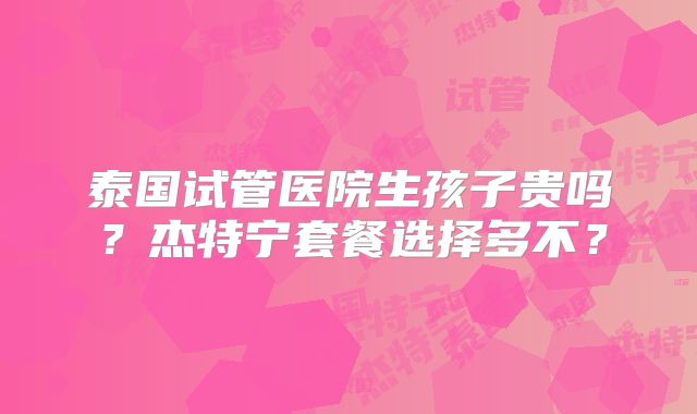 泰国试管医院生孩子贵吗？杰特宁套餐选择多不？