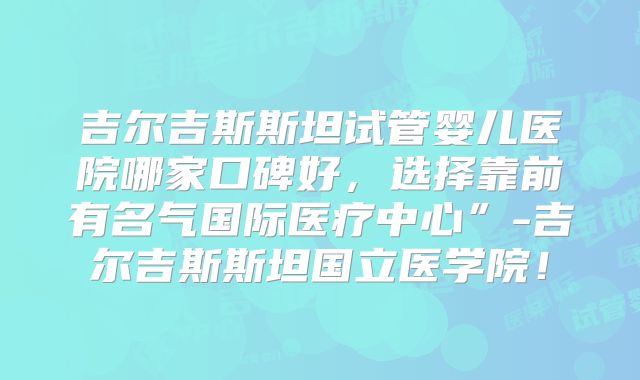 吉尔吉斯斯坦试管婴儿医院哪家口碑好，选择靠前有名气国际医疗中心”-吉尔吉斯斯坦国立医学院！