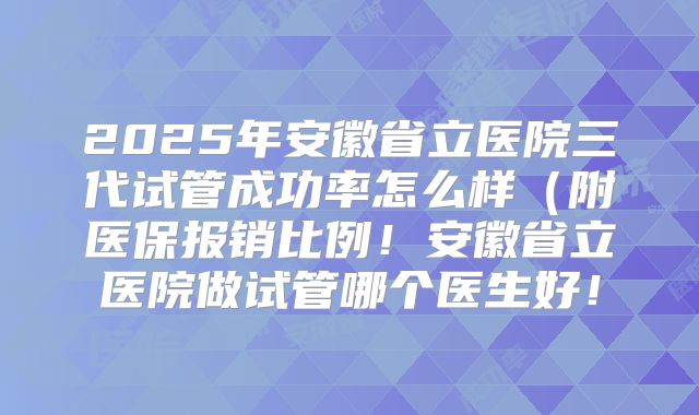 2025年安徽省立医院三代试管成功率怎么样（附医保报销比例！安徽省立医院做试管哪个医生好！