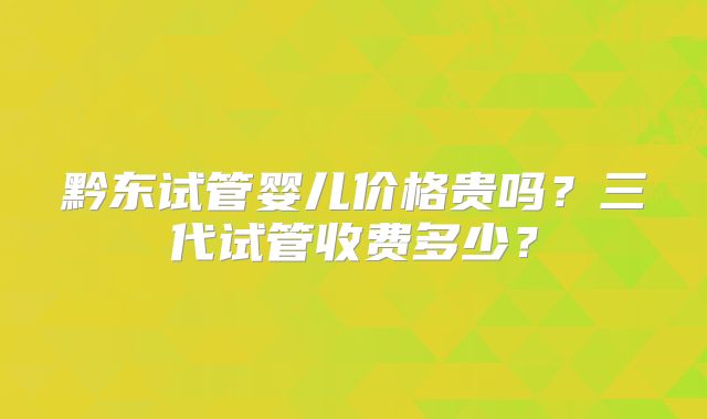 黔东试管婴儿价格贵吗?三代试管收费多少?