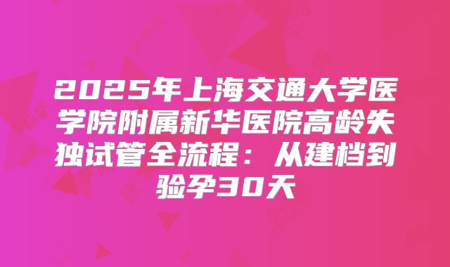 2025年上海交通大学医学院附属新华医院高龄失独试管全流程：从建档到验孕30天