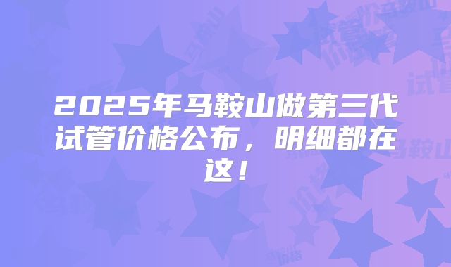 2025年马鞍山做第三代试管价格公布，明细都在这！