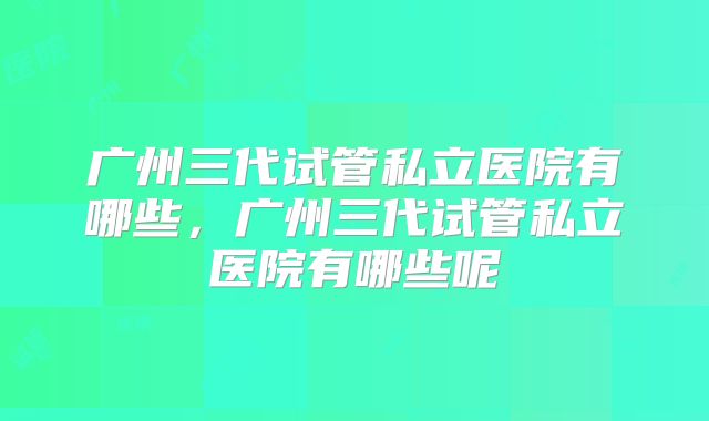 广州三代试管私立医院有哪些,广州三代试管私立医院有哪些呢