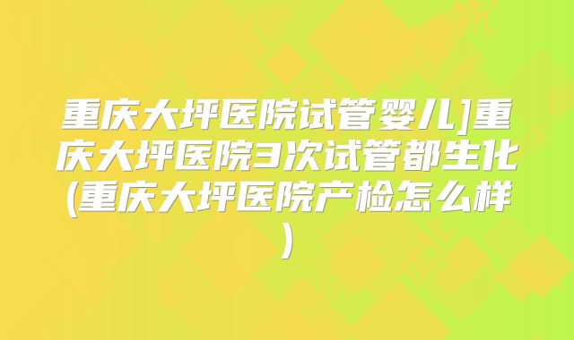 重庆大坪医院试管婴儿]重庆大坪医院3次试管都生化(重庆大坪医院产检怎么样)