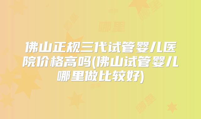 佛山正规三代试管婴儿医院价格高吗(佛山试管婴儿哪里做比较好)