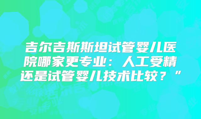 吉尔吉斯斯坦试管婴儿医院哪家更专业:人工受精还是试管婴儿技术比较?”