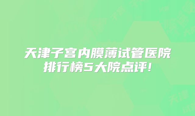 天津子宫内膜薄试管医院排行榜5大院点评!