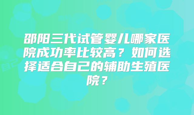邵阳三代试管婴儿哪家医院成功率比较高？如何选择适合自己的辅助生殖医院？