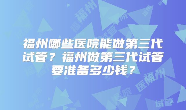 福州哪些医院能做第三代试管?福州做第三代试管要准备多少钱?