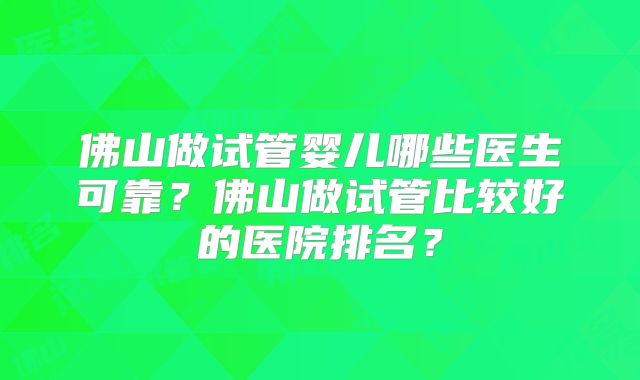 佛山做试管婴儿哪些医生可靠？佛山做试管比较好的医院排名？