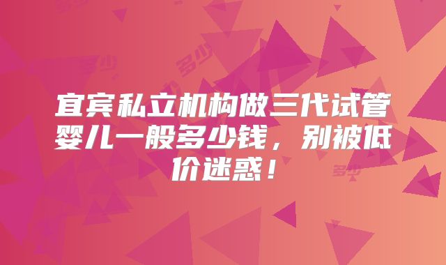 宜宾私立机构做三代试管婴儿一般多少钱，别被低价迷惑！