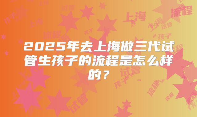 2025年去上海做三代试管生孩子的流程是怎么样的？