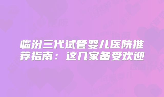 临汾三代试管婴儿医院推荐指南：这几家备受欢迎