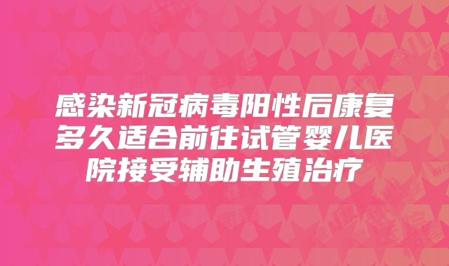 感染新冠病毒阳性后康复多久适合前往试管婴儿医院接受辅助生殖治疗