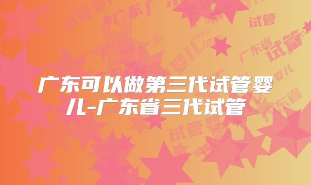 广东可以做第三代试管婴儿-广东省三代试管