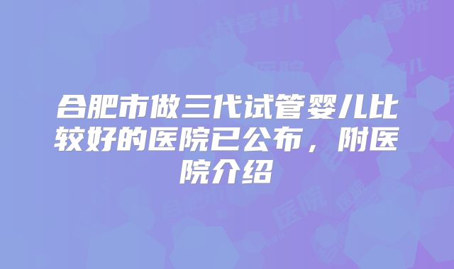 合肥市做三代试管婴儿比较好的医院已公布，附医院介绍