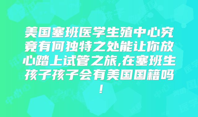 美国塞班医学生殖中心究竟有何独特之处能让你放心踏上试管之旅,在塞班生孩子孩子会有美国国籍吗！