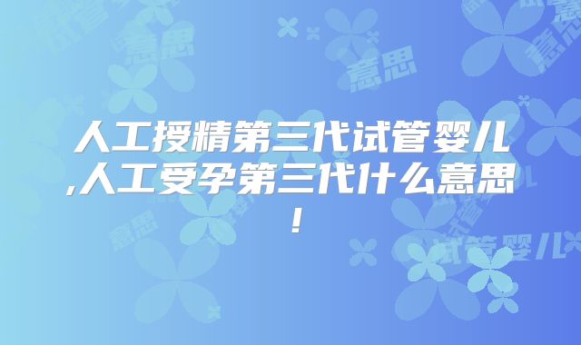 人工授精第三代试管婴儿,人工受孕第三代什么意思!