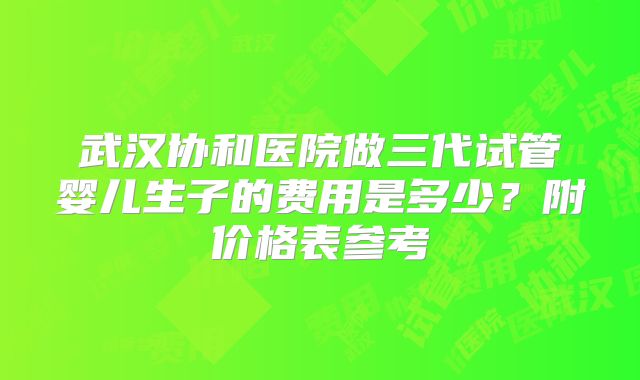 武汉协和医院做三代试管婴儿生子的费用是多少？附价格表参考