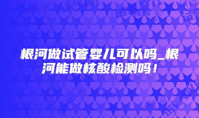 根河做试管婴儿可以吗_根河能做核酸检测吗！