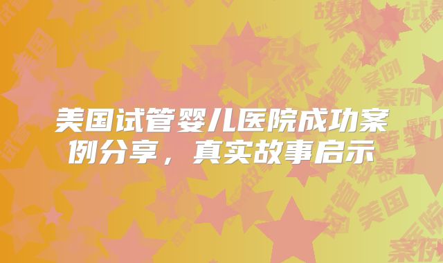 美国试管婴儿医院成功案例分享，真实故事启示